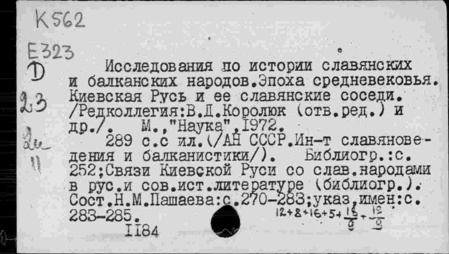 ﻿К%2
Е323
/Т) Исследования по истории славянских у и балканских народов.Эпоха средневековья.
а X Киевская Русь и ее славянские соседи. /Редколлегия: В. Д. Ко ролюк (отв.ред.) и
»	др./.	М.,"Наука",1972.
Xv 289 с.с ил.(/АН СССР.Ин-т славяноведения и балканистики/). Библиогр.:с. 252;Связи Киевской Руси со слав.народами в рус.и сов.ист.литературе (библиогр.).• Сост.Н.М.Пашаева:с.270-283;указ.имен:с. 283-285. A	’
1184 W	' Т-3